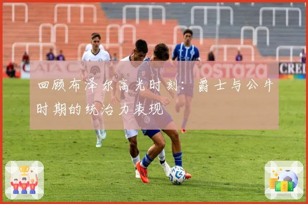 回顾布泽尔高光时刻:爵士与公牛时期的统治力表现