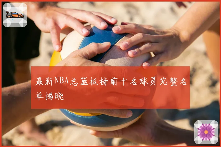 最新NBA总篮板榜前十名球员完整名单揭晓