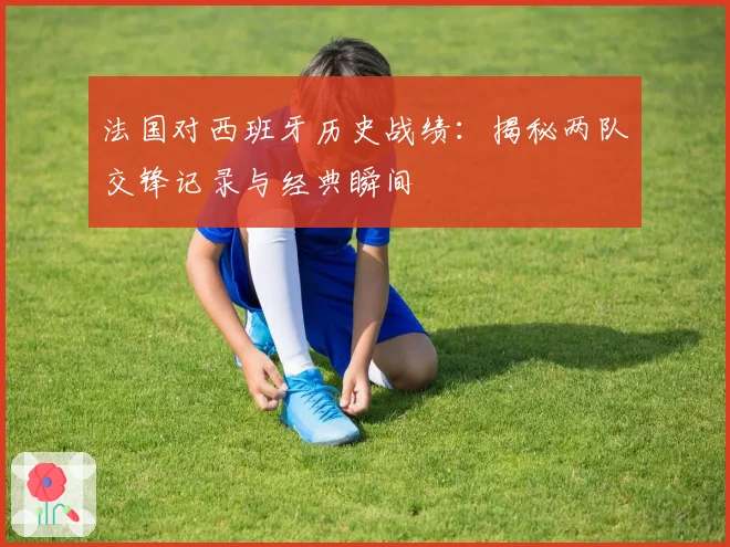 法国对西班牙历史战绩:揭秘两队交锋记录与经典瞬间