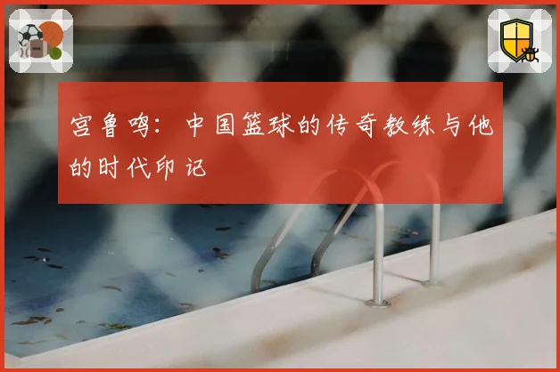 宫鲁鸣:中国篮球的传奇教练与他的时代印记