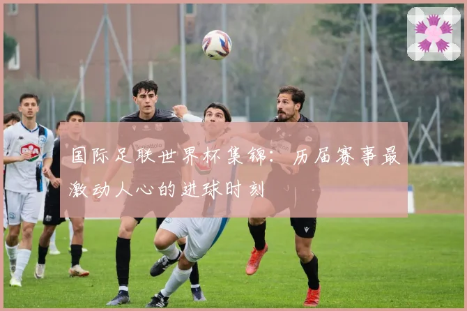 国际足联世界杯集锦:历届赛事最激动人心的进球时刻