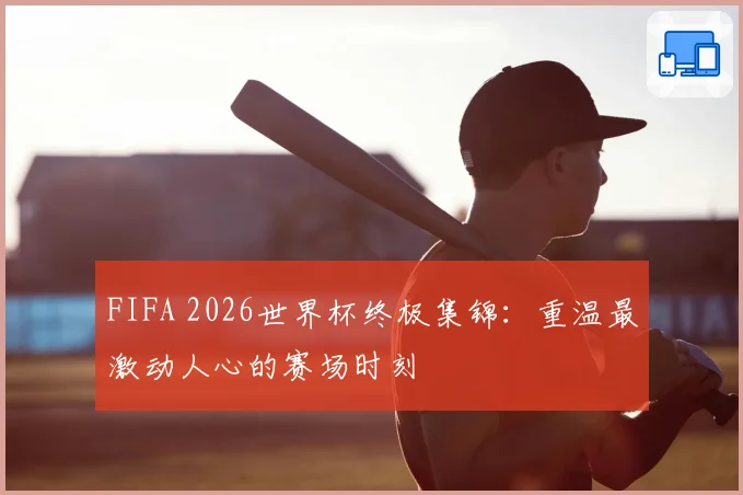 FIFA 2026世界杯终极集锦：重温最激动人心的赛场时刻