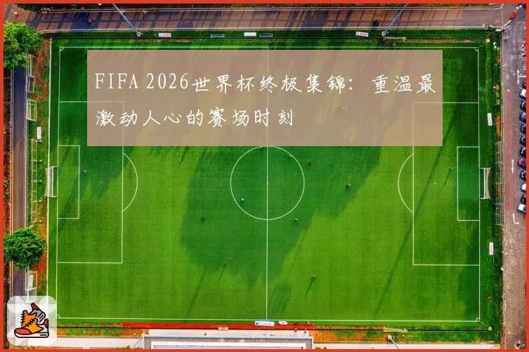 FIFA 2026世界杯终极集锦：重温最激动人心的赛场时刻