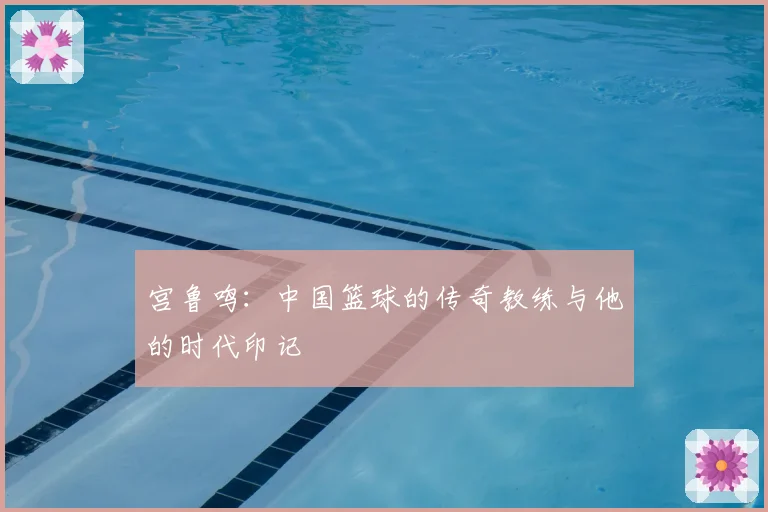 宫鲁鸣：中国篮球的传奇教练与他的时代印记