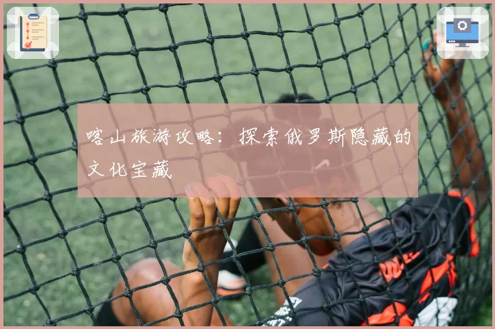 喀山旅游攻略：探索俄罗斯隐藏的文化宝藏