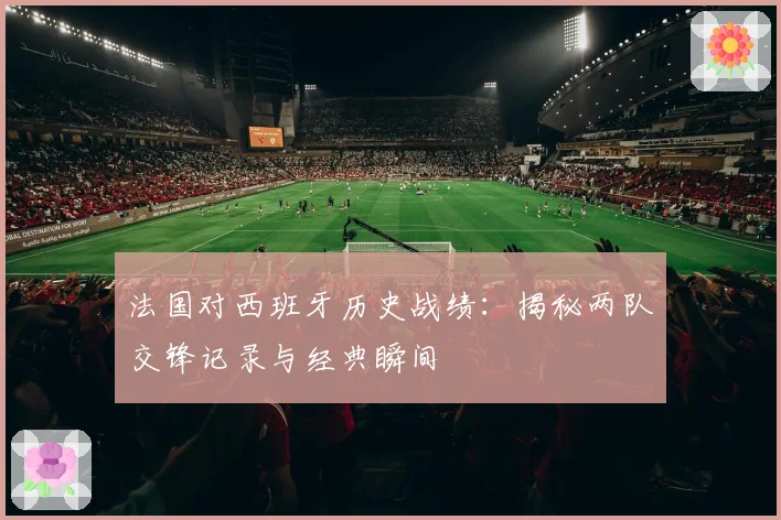 法国对西班牙历史战绩：揭秘两队交锋记录与经典瞬间