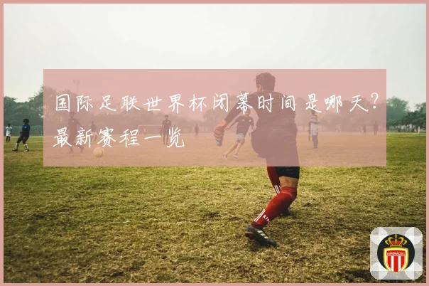 国际足联世界杯闭幕时间是哪天?最新赛程一览